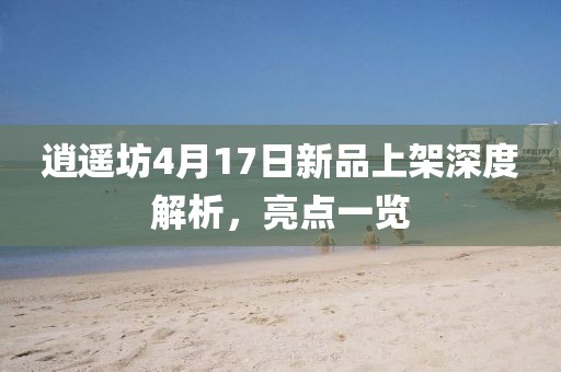 逍遥坊4月17日新品上架深度解析，亮点一览
