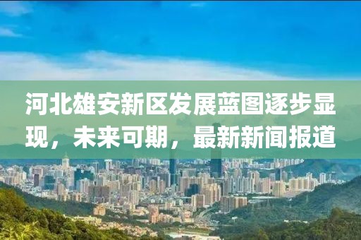 河北雄安新区发展蓝图逐步显现，未来可期，最新新闻报道