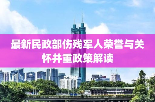 最新民政部伤残军人荣誉与关怀并重政策解读