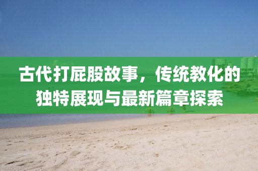 古代打屁股故事，传统教化的独特展现与最新篇章探索