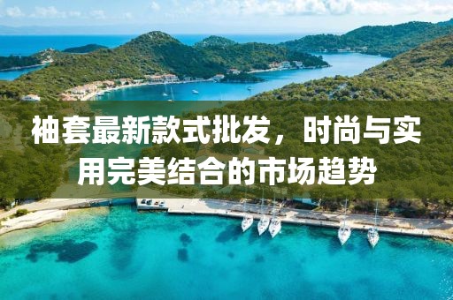 袖套最新款式批发，时尚与实用完美结合的市场趋势
