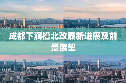 成都下涧槽北改最新进展及前景展望