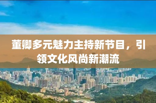 董卿多元魅力主持新节目，引领文化风尚新潮流