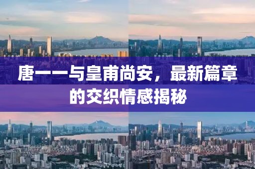 唐一一与皇甫尚安，最新篇章的交织情感揭秘