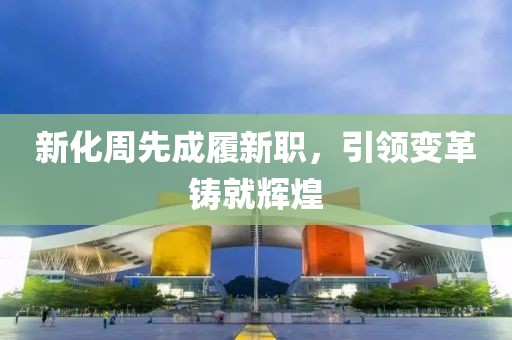 新化周先成履新职，引领变革铸就辉煌