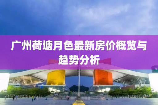 广州荷塘月色最新房价概览与趋势分析