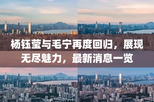 杨钰莹与毛宁再度回归，展现无尽魅力，最新消息一览
