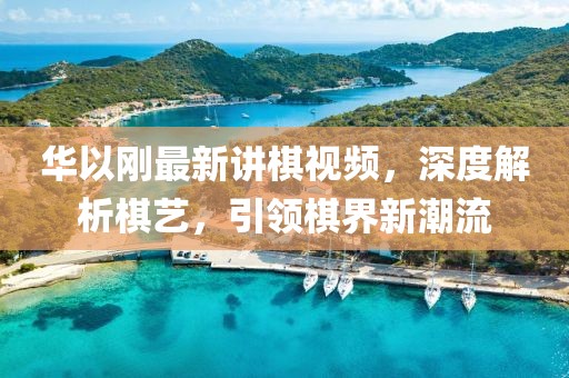 华以刚最新讲棋视频，深度解析棋艺，引领棋界新潮流