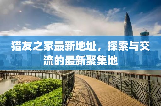 猎友之家最新地址，探索与交流的最新聚集地