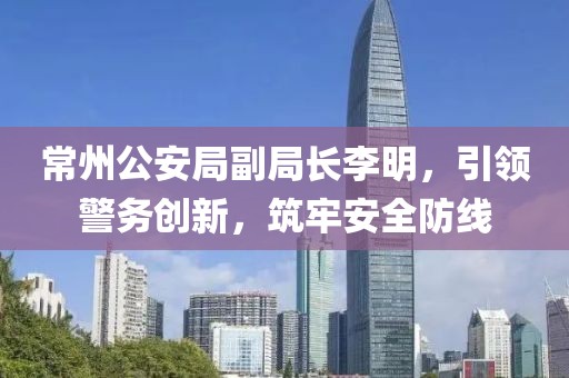 常州公安局副局长李明，引领警务创新，筑牢安全防线