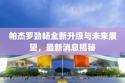 帕杰罗劲畅全新升级与未来展望，最新消息揭秘