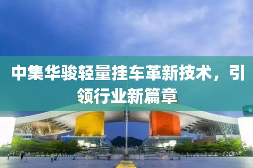 中集华骏轻量挂车革新技术，引领行业新篇章