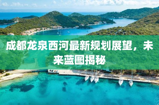 成都龙泉西河最新规划展望，未来蓝图揭秘