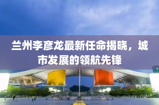 兰州李彦龙最新任命揭晓，城市发展的领航先锋