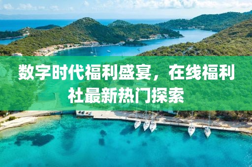 数字时代福利盛宴，在线福利社最新热门探索