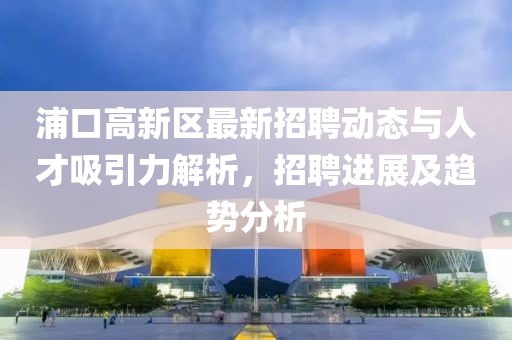 浦口高新区最新招聘动态与人才吸引力解析，招聘进展及趋势分析