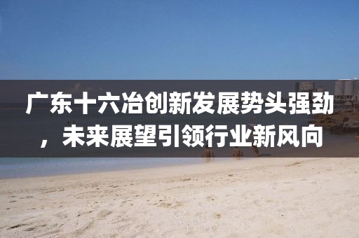 广东十六冶创新发展势头强劲，未来展望引领行业新风向