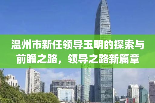 温州市新任领导玉明的探索与前瞻之路，领导之路新篇章