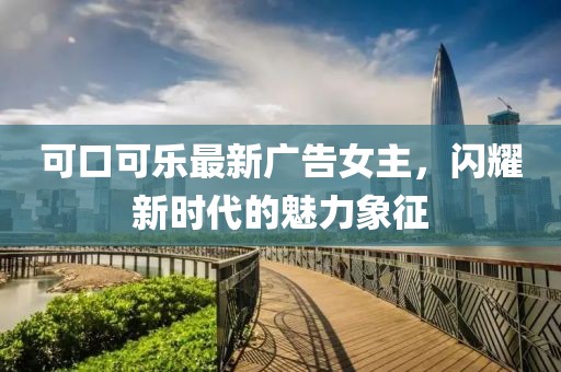 可口可乐最新广告女主，闪耀新时代的魅力象征