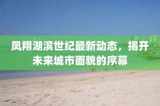 凤翔湖滨世纪最新动态，揭开未来城市面貌的序幕