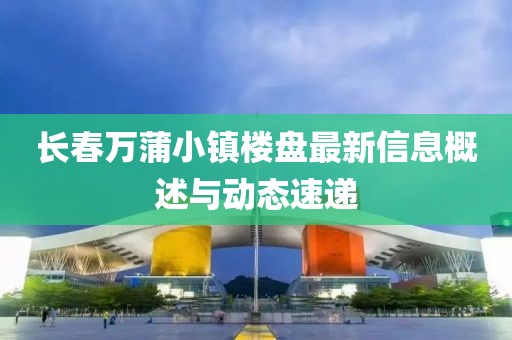 长春万蒲小镇楼盘最新信息概述与动态速递