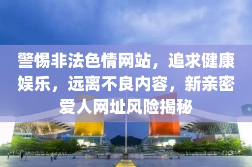警惕非法色情网站，追求健康娱乐，远离不良内容，新亲密爱人网址风险揭秘