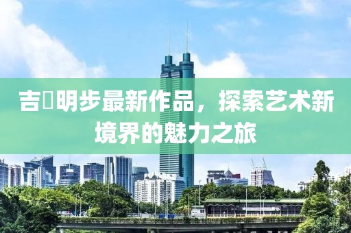 吉沢明步最新作品，探索艺术新境界的魅力之旅