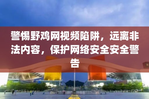 警惕野鸡网视频陷阱，远离非法内容，保护网络安全安全警告