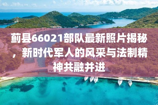 蓟县66021部队最新照片揭秘，新时代军人的风采与法制精神共融并进