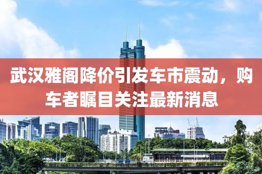 武汉雅阁降价引发车市震动，购车者瞩目关注最新消息