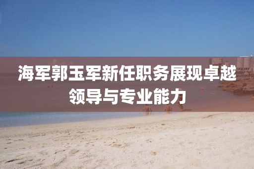 海军郭玉军新任职务展现卓越领导与专业能力