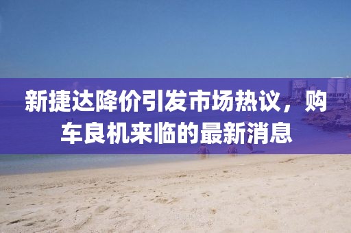 新捷达降价引发市场热议，购车良机来临的最新消息