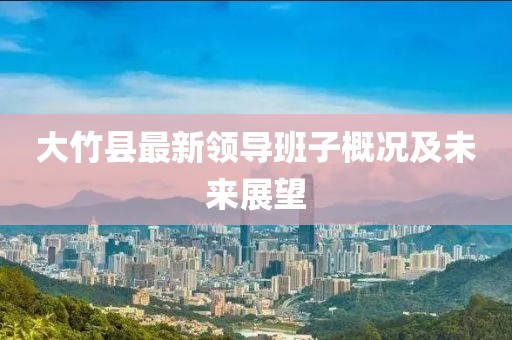 大竹县最新领导班子概况及未来展望