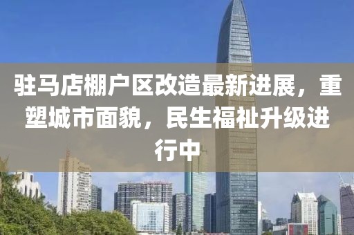 驻马店棚户区改造最新进展，重塑城市面貌，民生福祉升级进行中