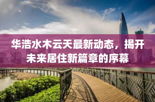 华浩水木云天最新动态，揭开未来居住新篇章的序幕