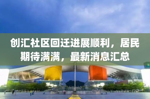 创汇社区回迁进展顺利，居民期待满满，最新消息汇总
