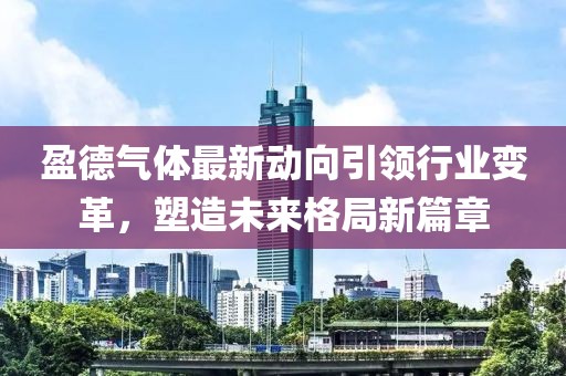 盈德气体最新动向引领行业变革，塑造未来格局新篇章