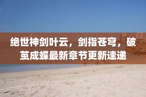 绝世神剑叶云，剑指苍穹，破茧成蝶最新章节更新速递
