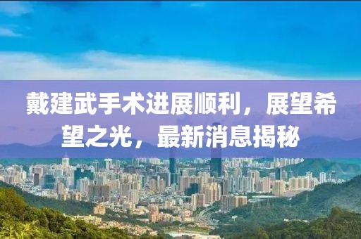 戴建武手术进展顺利，展望希望之光，最新消息揭秘