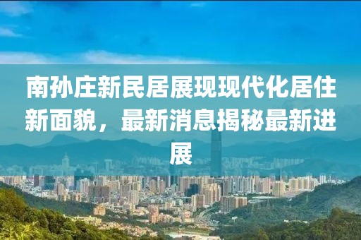 南孙庄新民居展现现代化居住新面貌，最新消息揭秘最新进展