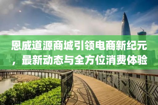 恩威道源商城引领电商新纪元，最新动态与全方位消费体验