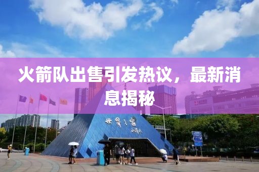 火箭队出售引发热议，最新消息揭秘