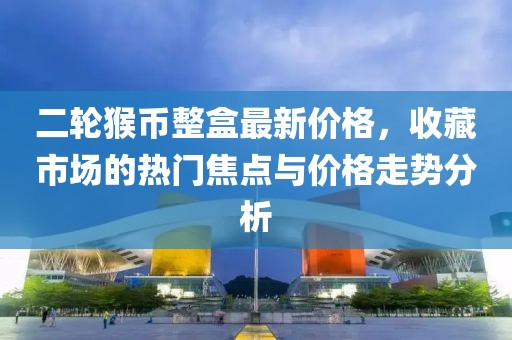 二轮猴币整盒最新价格，收藏市场的热门焦点与价格走势分析