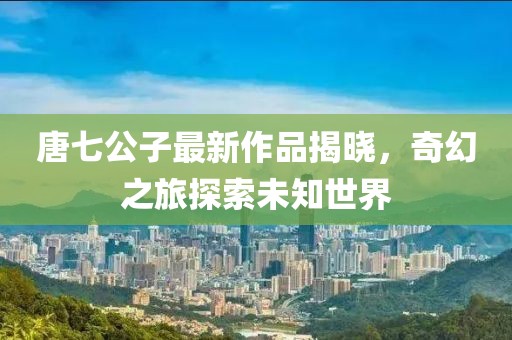 唐七公子最新作品揭晓，奇幻之旅探索未知世界