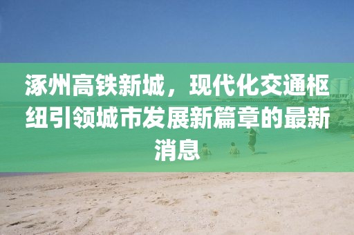 涿州高铁新城，现代化交通枢纽引领城市发展新篇章的最新消息