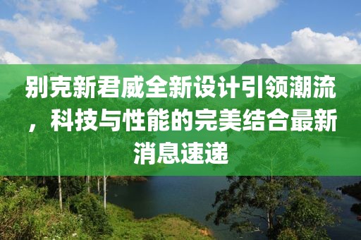别克新君威全新设计引领潮流，科技与性能的完美结合最新消息速递