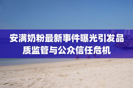 安满奶粉最新事件曝光引发品质监管与公众信任危机