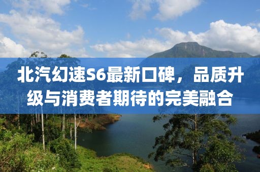 北汽幻速S6最新口碑，品质升级与消费者期待的完美融合