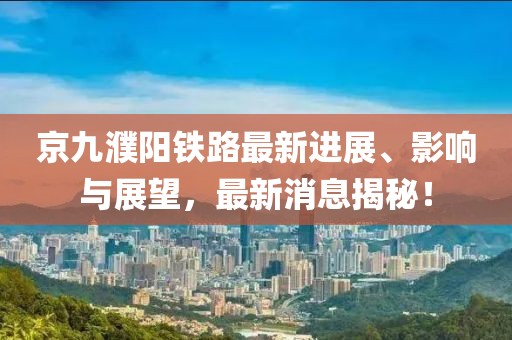 京九濮阳铁路最新进展、影响与展望，最新消息揭秘！