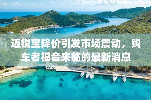 迈锐宝降价引发市场震动，购车者福音来临的最新消息